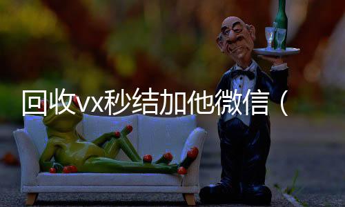 回收vx秒结加他vx回收联系方式微信（回收vx秒结一般什么价格）